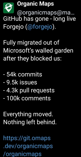 organicmaps@mastodon.social - GitHub has gone - long live Forgejo (@forgejo). Fully migrated out of Microsoft’s walled garden after they blocked us:- 54k commits- 9.5k issues- 4.3k pull requests- 100k commentsEverything moved. Nothing left behind.https://git.omaps.dev/organicmaps/organicmaps
